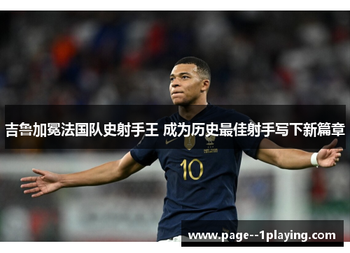 吉鲁加冕法国队史射手王 成为历史最佳射手写下新篇章 吉鲁加冕法国队史射手王 成为历史最佳射手写下新篇章